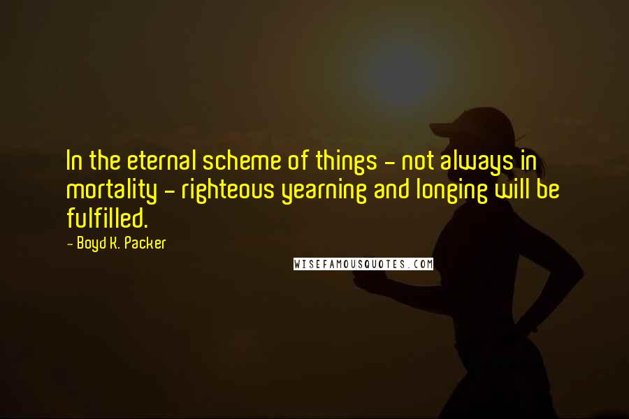 Boyd K. Packer Quotes: In the eternal scheme of things - not always in mortality - righteous yearning and longing will be fulfilled.