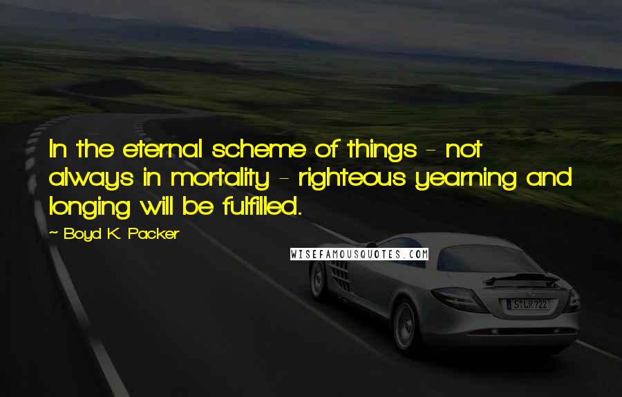 Boyd K. Packer Quotes: In the eternal scheme of things - not always in mortality - righteous yearning and longing will be fulfilled.