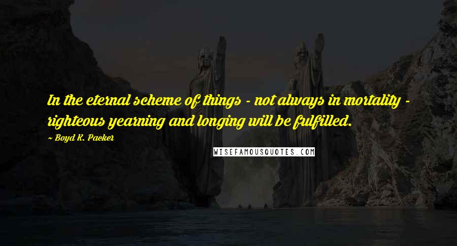 Boyd K. Packer Quotes: In the eternal scheme of things - not always in mortality - righteous yearning and longing will be fulfilled.