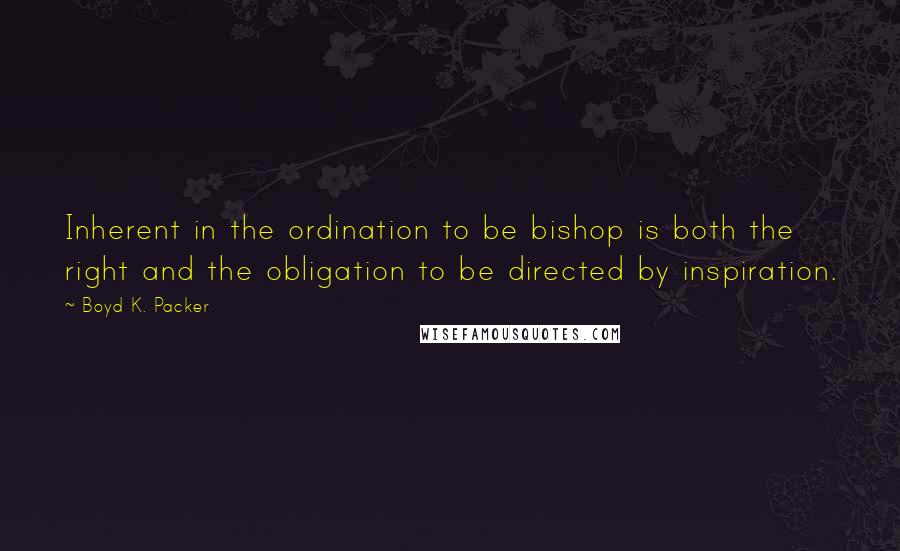 Boyd K. Packer Quotes: Inherent in the ordination to be bishop is both the right and the obligation to be directed by inspiration.