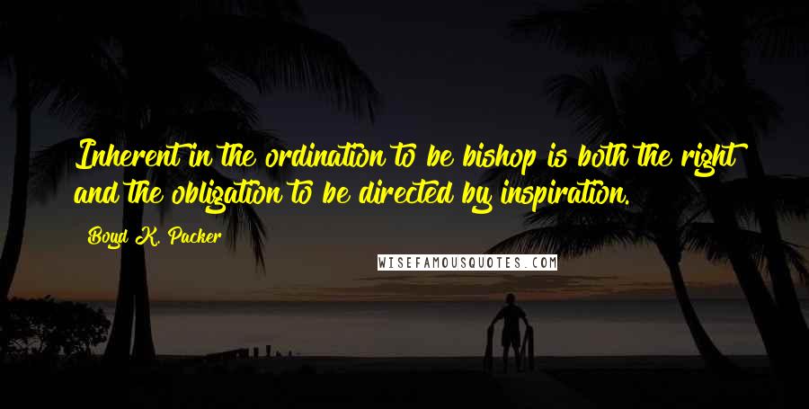 Boyd K. Packer Quotes: Inherent in the ordination to be bishop is both the right and the obligation to be directed by inspiration.