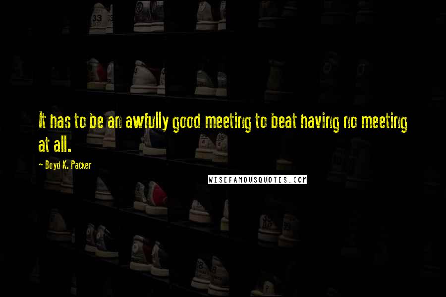 Boyd K. Packer Quotes: It has to be an awfully good meeting to beat having no meeting at all.