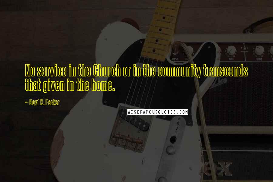 Boyd K. Packer Quotes: No service in the Church or in the community transcends that given in the home.