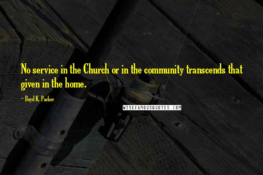 Boyd K. Packer Quotes: No service in the Church or in the community transcends that given in the home.