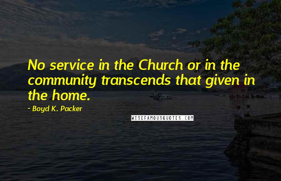 Boyd K. Packer Quotes: No service in the Church or in the community transcends that given in the home.