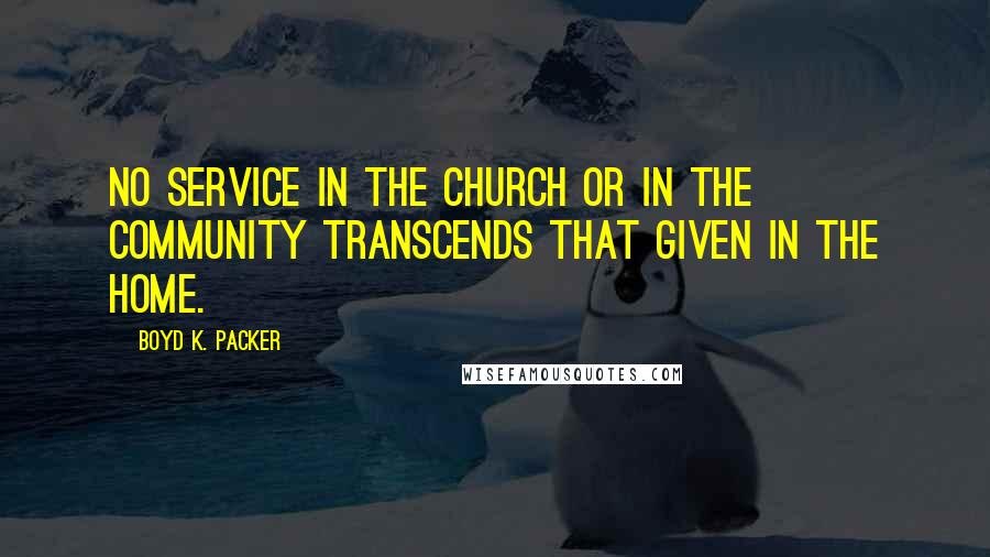 Boyd K. Packer Quotes: No service in the Church or in the community transcends that given in the home.