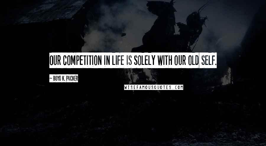 Boyd K. Packer Quotes: Our competition in life is solely with our old self.