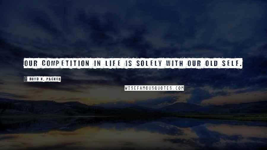 Boyd K. Packer Quotes: Our competition in life is solely with our old self.