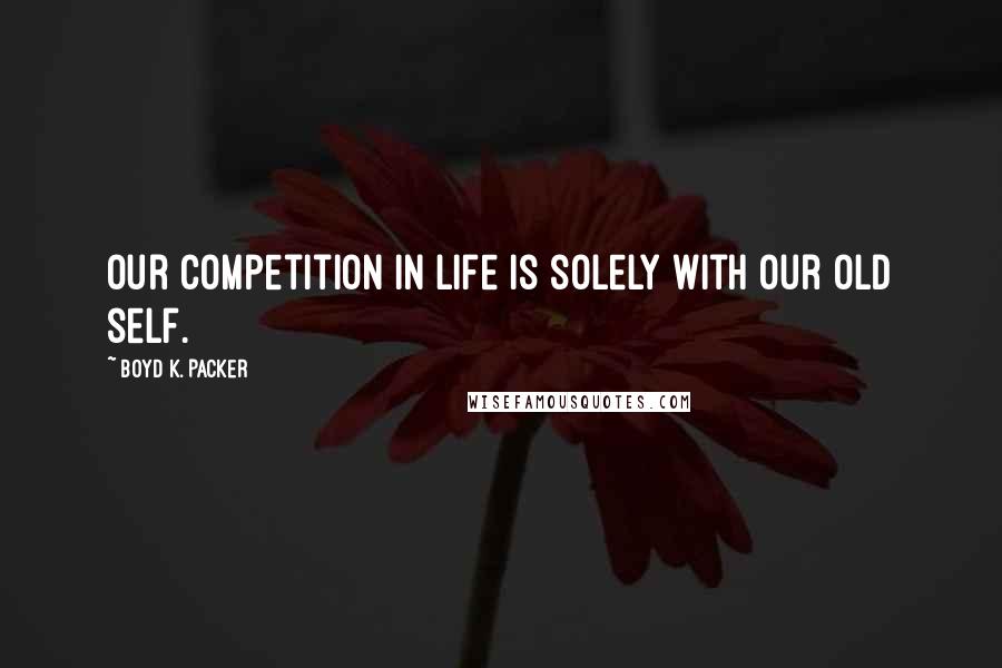 Boyd K. Packer Quotes: Our competition in life is solely with our old self.