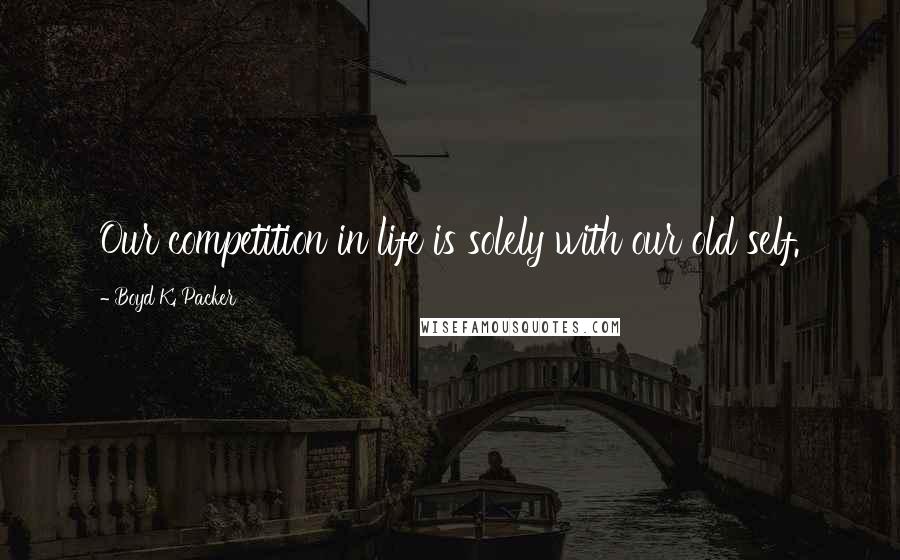 Boyd K. Packer Quotes: Our competition in life is solely with our old self.