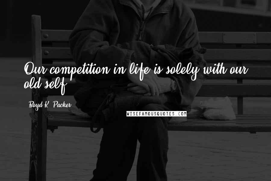 Boyd K. Packer Quotes: Our competition in life is solely with our old self.