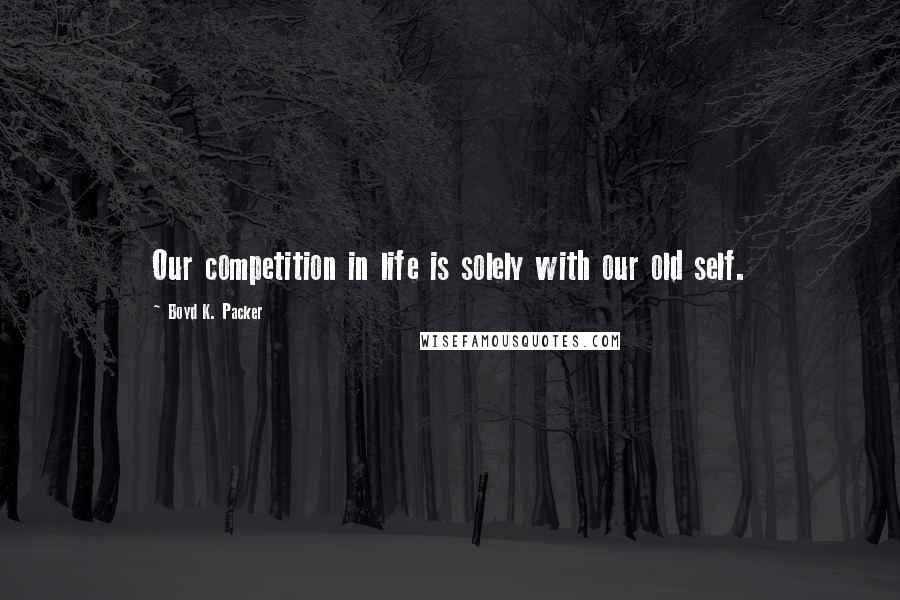 Boyd K. Packer Quotes: Our competition in life is solely with our old self.