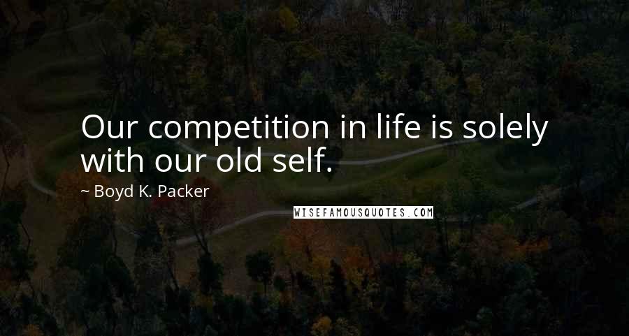 Boyd K. Packer Quotes: Our competition in life is solely with our old self.