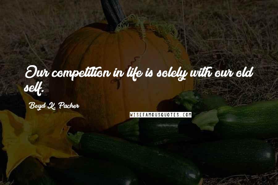 Boyd K. Packer Quotes: Our competition in life is solely with our old self.