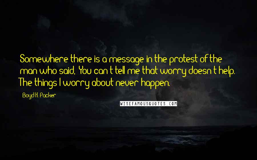 Boyd K. Packer Quotes: Somewhere there is a message in the protest of the man who said, "You can't tell me that worry doesn't help. The things I worry about never happen."