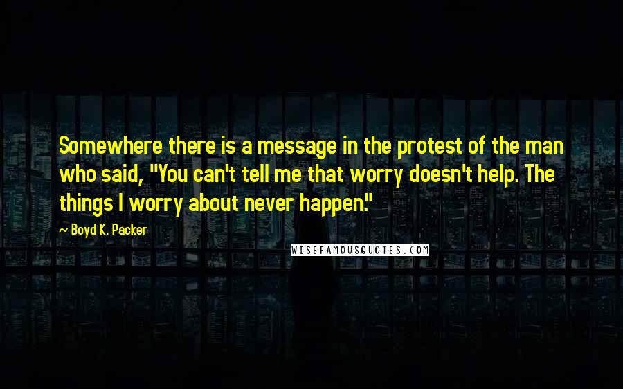 Boyd K. Packer Quotes: Somewhere there is a message in the protest of the man who said, "You can't tell me that worry doesn't help. The things I worry about never happen."