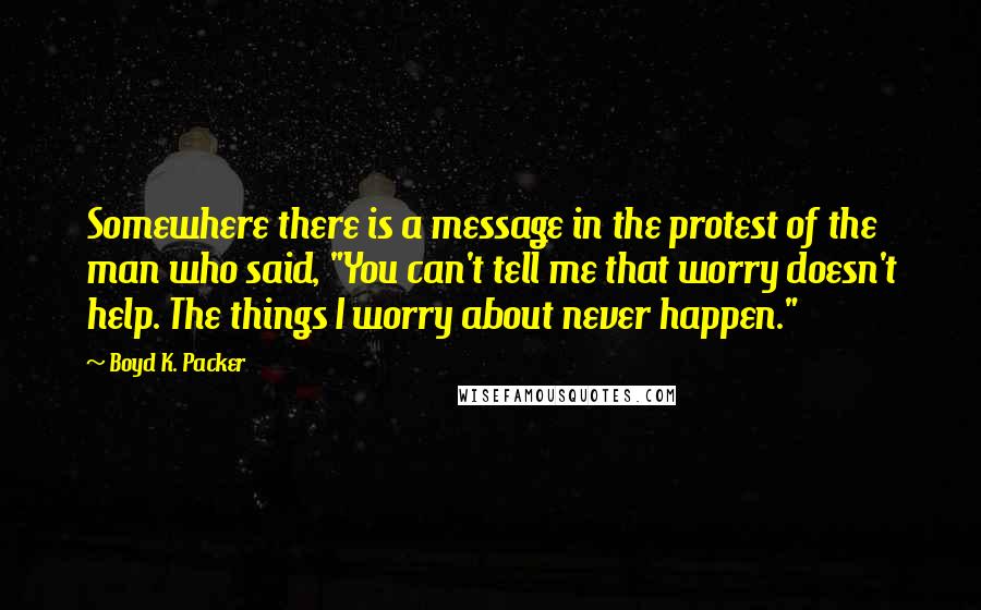 Boyd K. Packer Quotes: Somewhere there is a message in the protest of the man who said, "You can't tell me that worry doesn't help. The things I worry about never happen."