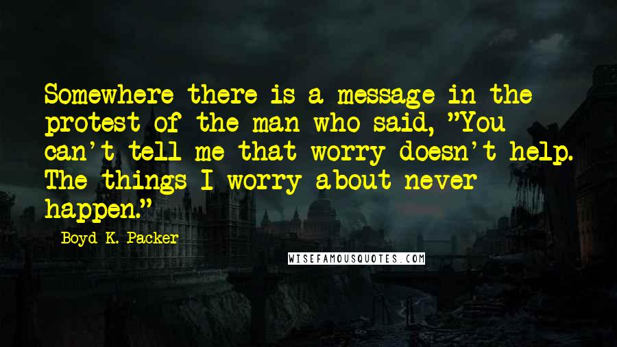 Boyd K. Packer Quotes: Somewhere there is a message in the protest of the man who said, "You can't tell me that worry doesn't help. The things I worry about never happen."