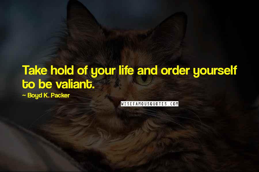 Boyd K. Packer Quotes: Take hold of your life and order yourself to be valiant.