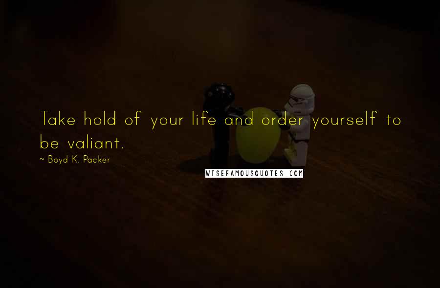 Boyd K. Packer Quotes: Take hold of your life and order yourself to be valiant.