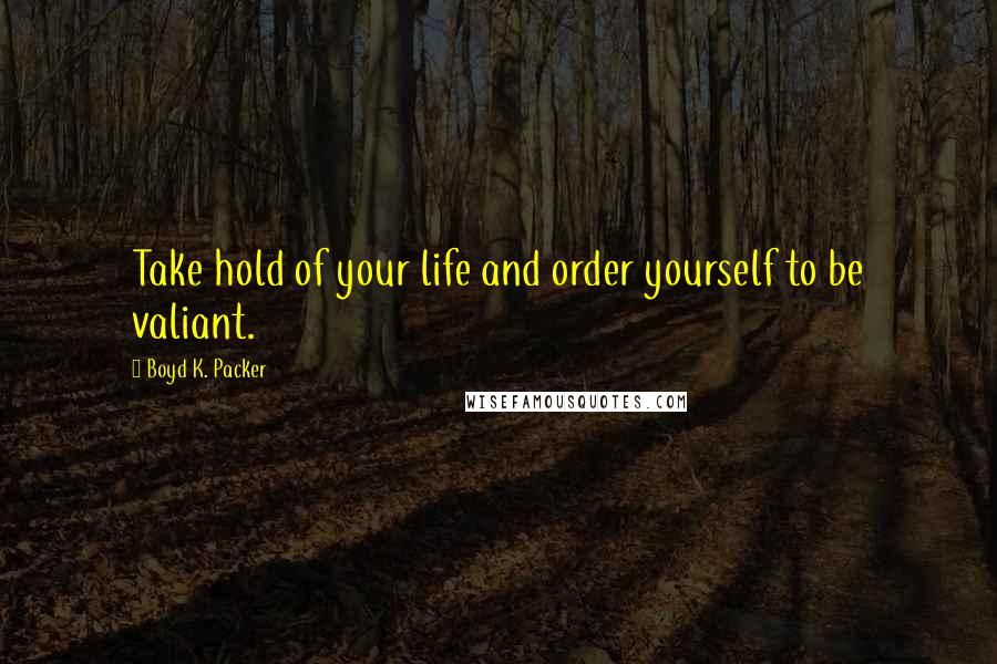 Boyd K. Packer Quotes: Take hold of your life and order yourself to be valiant.