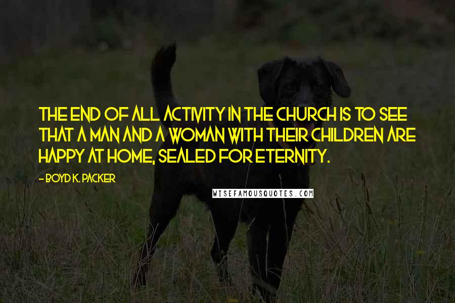 Boyd K. Packer Quotes: The end of all activity in the church is to see that a man and a woman with their children are happy at home, sealed for eternity.