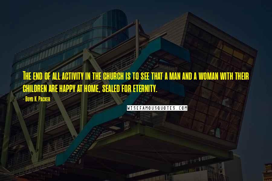 Boyd K. Packer Quotes: The end of all activity in the church is to see that a man and a woman with their children are happy at home, sealed for eternity.