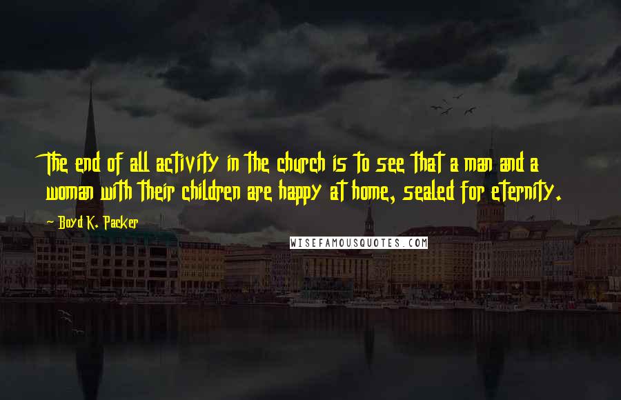 Boyd K. Packer Quotes: The end of all activity in the church is to see that a man and a woman with their children are happy at home, sealed for eternity.