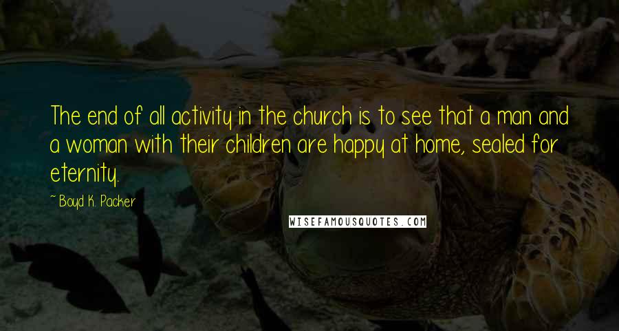 Boyd K. Packer Quotes: The end of all activity in the church is to see that a man and a woman with their children are happy at home, sealed for eternity.