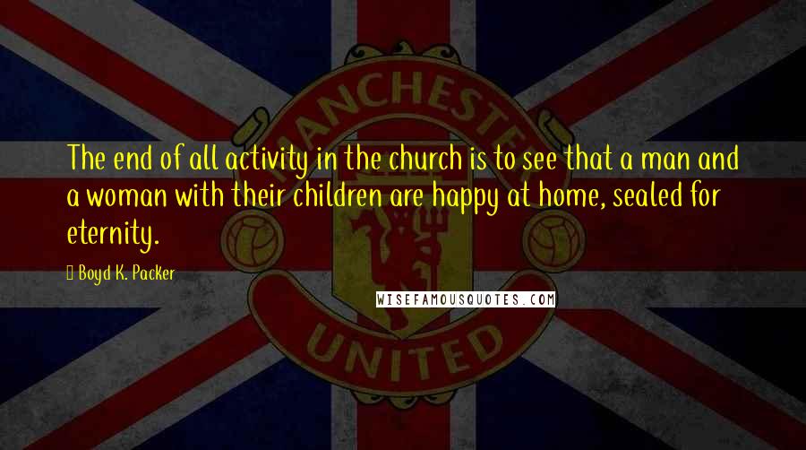 Boyd K. Packer Quotes: The end of all activity in the church is to see that a man and a woman with their children are happy at home, sealed for eternity.