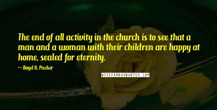 Boyd K. Packer Quotes: The end of all activity in the church is to see that a man and a woman with their children are happy at home, sealed for eternity.