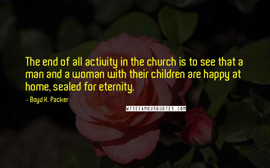 Boyd K. Packer Quotes: The end of all activity in the church is to see that a man and a woman with their children are happy at home, sealed for eternity.