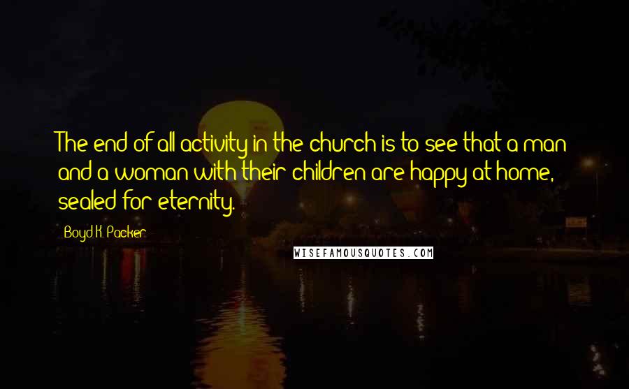 Boyd K. Packer Quotes: The end of all activity in the church is to see that a man and a woman with their children are happy at home, sealed for eternity.