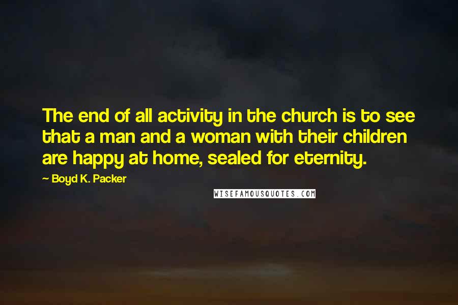 Boyd K. Packer Quotes: The end of all activity in the church is to see that a man and a woman with their children are happy at home, sealed for eternity.