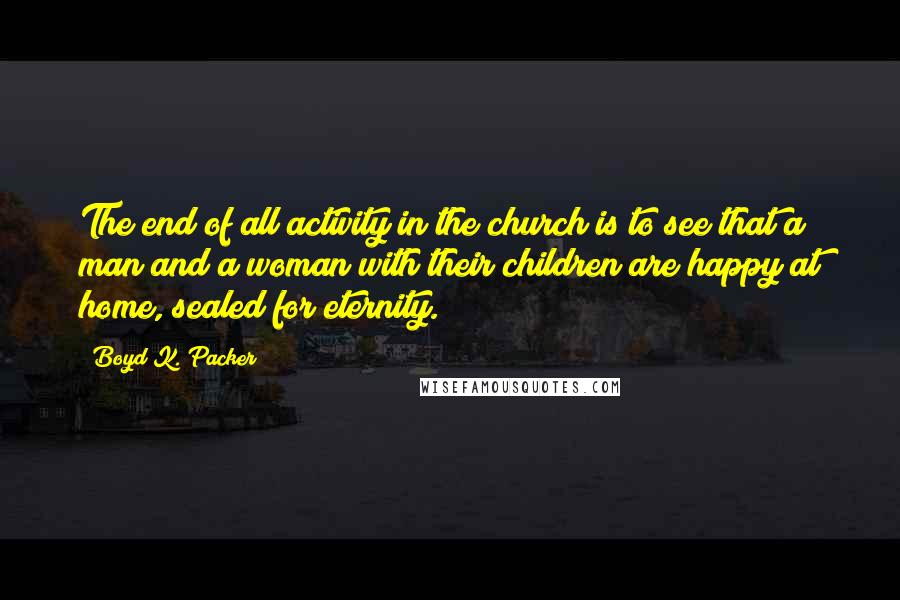 Boyd K. Packer Quotes: The end of all activity in the church is to see that a man and a woman with their children are happy at home, sealed for eternity.