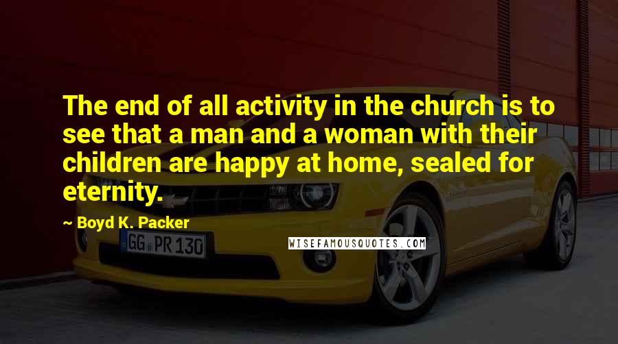 Boyd K. Packer Quotes: The end of all activity in the church is to see that a man and a woman with their children are happy at home, sealed for eternity.