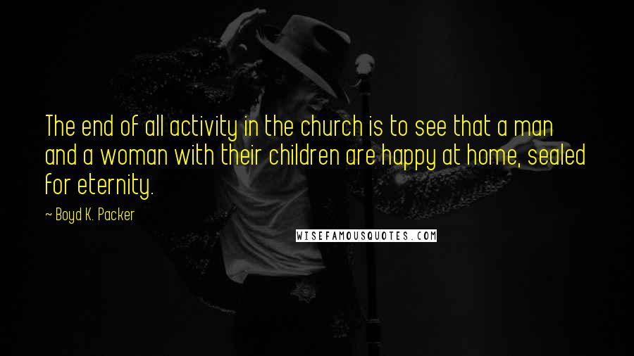 Boyd K. Packer Quotes: The end of all activity in the church is to see that a man and a woman with their children are happy at home, sealed for eternity.