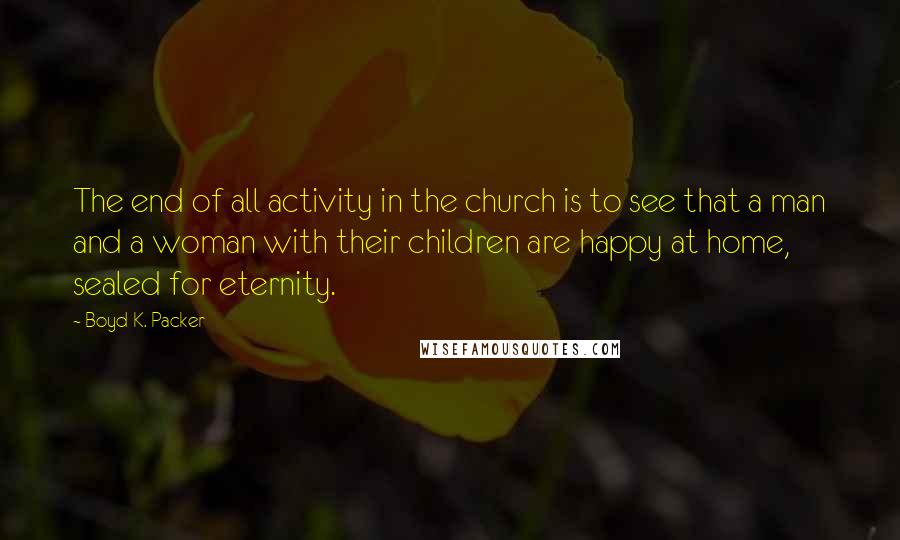 Boyd K. Packer Quotes: The end of all activity in the church is to see that a man and a woman with their children are happy at home, sealed for eternity.