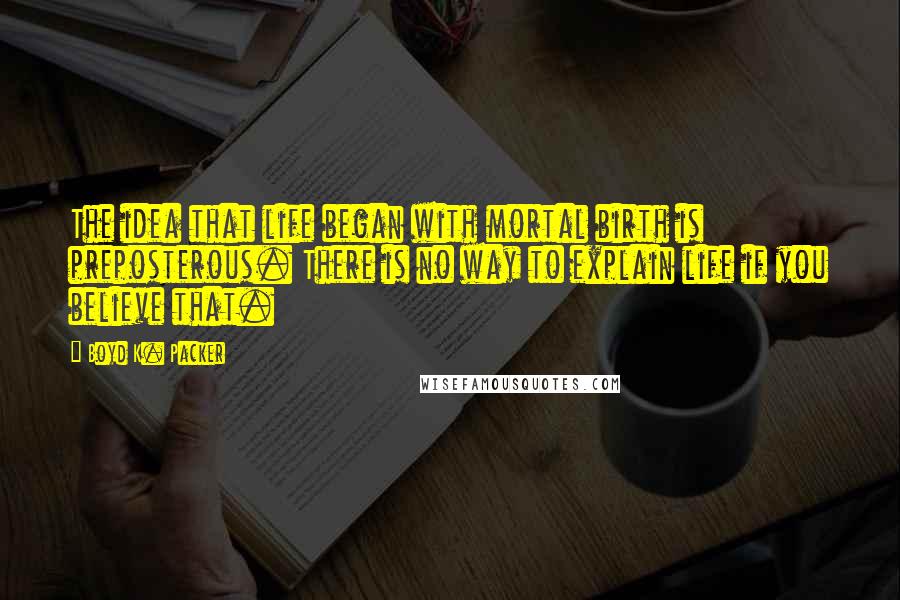 Boyd K. Packer Quotes: The idea that life began with mortal birth is preposterous. There is no way to explain life if you believe that.