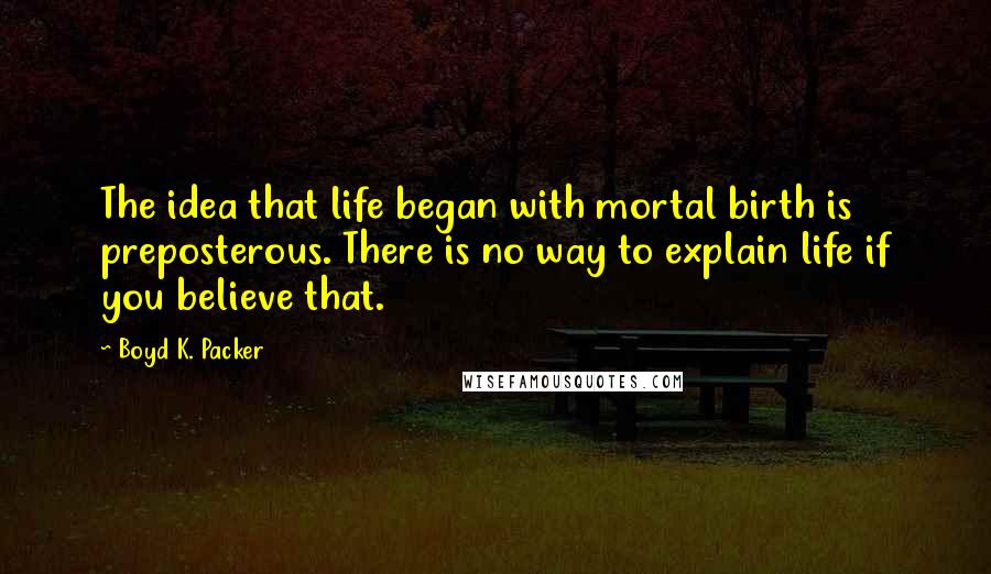 Boyd K. Packer Quotes: The idea that life began with mortal birth is preposterous. There is no way to explain life if you believe that.