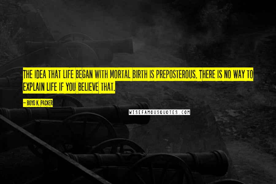 Boyd K. Packer Quotes: The idea that life began with mortal birth is preposterous. There is no way to explain life if you believe that.