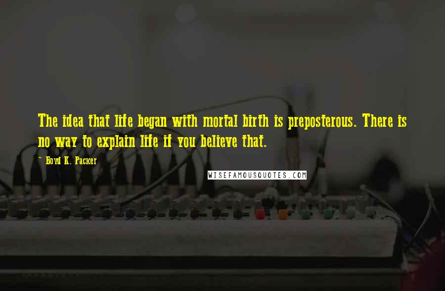 Boyd K. Packer Quotes: The idea that life began with mortal birth is preposterous. There is no way to explain life if you believe that.