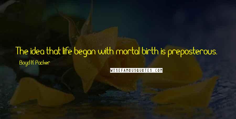 Boyd K. Packer Quotes: The idea that life began with mortal birth is preposterous. There is no way to explain life if you believe that.