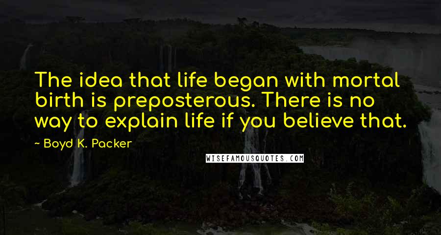 Boyd K. Packer Quotes: The idea that life began with mortal birth is preposterous. There is no way to explain life if you believe that.