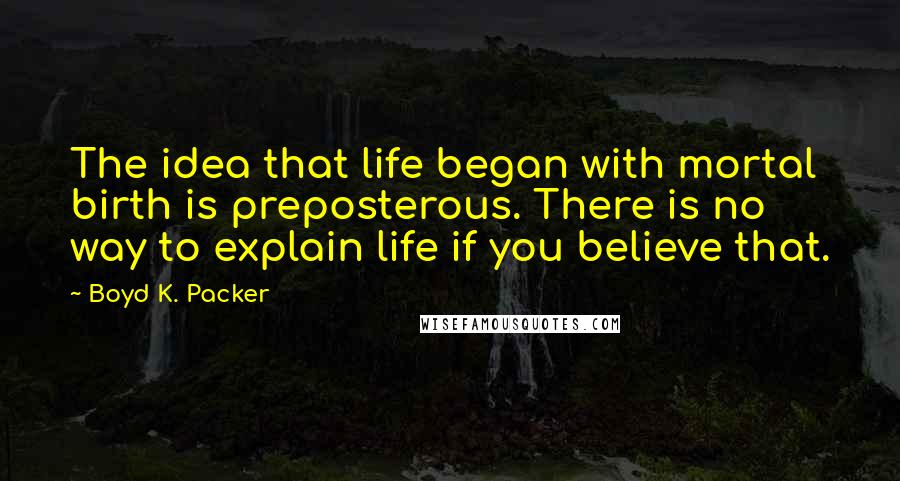 Boyd K. Packer Quotes: The idea that life began with mortal birth is preposterous. There is no way to explain life if you believe that.