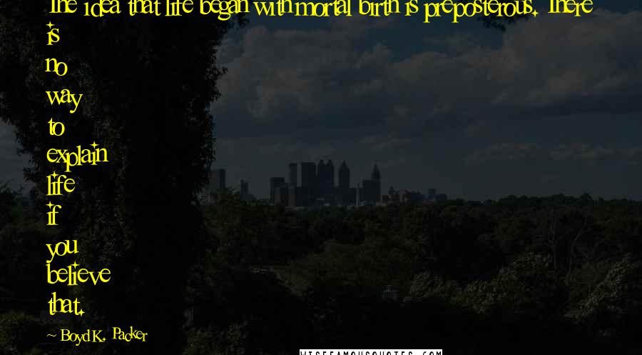 Boyd K. Packer Quotes: The idea that life began with mortal birth is preposterous. There is no way to explain life if you believe that.