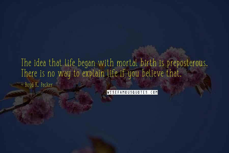 Boyd K. Packer Quotes: The idea that life began with mortal birth is preposterous. There is no way to explain life if you believe that.