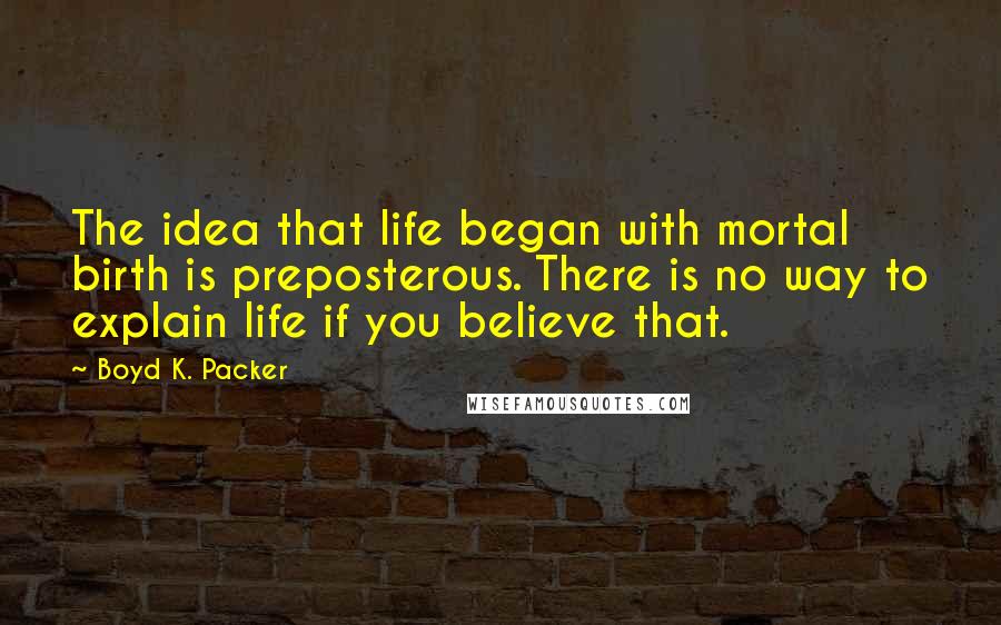 Boyd K. Packer Quotes: The idea that life began with mortal birth is preposterous. There is no way to explain life if you believe that.