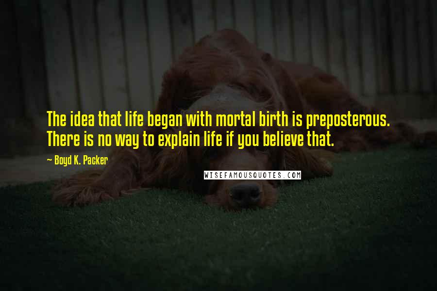 Boyd K. Packer Quotes: The idea that life began with mortal birth is preposterous. There is no way to explain life if you believe that.