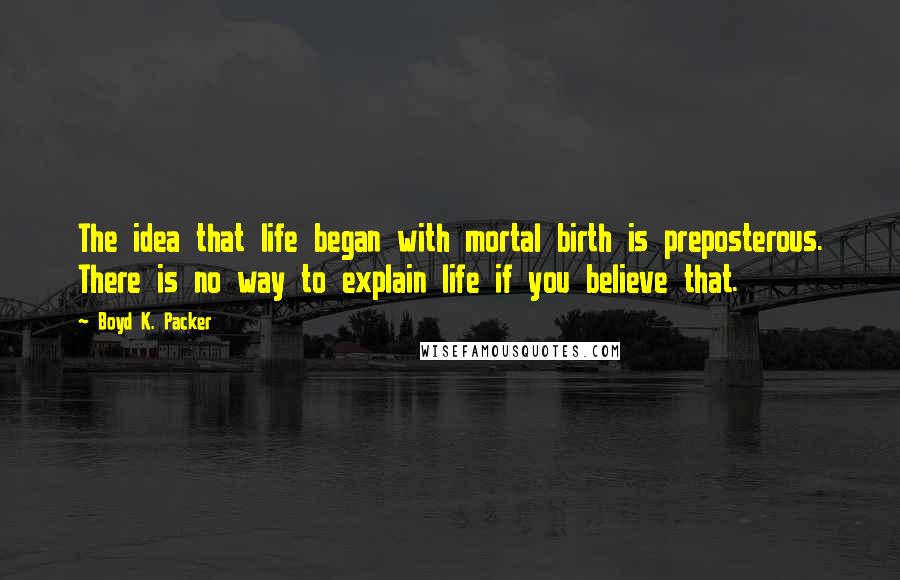 Boyd K. Packer Quotes: The idea that life began with mortal birth is preposterous. There is no way to explain life if you believe that.